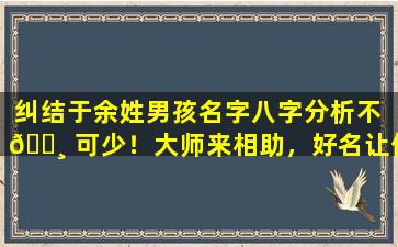 纠结于余姓男孩名字八字分析不 🌸 可少！大师来相助，好名让你不再烦恼！